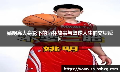姚明高大身影下的酒杯故事与篮球人生的交织瞬间