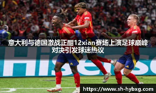意大利与德国激战正酣12xian赛场上演足球巅峰对决引发球迷热议