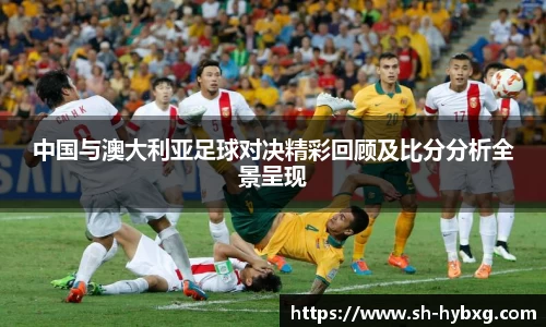 中国与澳大利亚足球对决精彩回顾及比分分析全景呈现